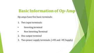 BasicInformation of Op-Amp
Op-amps have five basic terminals:
1. Two input terminals:
• Inverting terminal
• Non Inverting Terminal
2. One output terminal
3. Two power supply terminals. (+VE and –VE Supply)
 