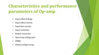 • Input offset Voltage
• Input offset current
• Input bias current
• input resistance
• Output resistance
• Open loop voltage gain
• CMRR
• Output voltage swing
Characteristics and performance
parameters of Op-amp
 