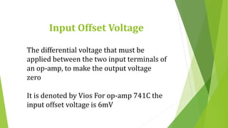 The differential voltage that must be
applied between the two input terminals of
an op-amp, to make the output voltage
zero
It is denoted by Vios For op-amp 741C the
input offset voltage is 6mV
Input Offset Voltage
 