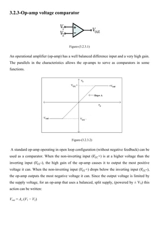 3.2.3-Op-amp voltage comparator




                                        Figure-(3.2.3.1)


An operational amplifier (op-amp) has a well balanced difference input and a very high gain.
The parallels in the characteristics allows the op-amps to serve as comparators in some
functions.




                                         Figure-(3.2.3.2)


A standard op-amp operating in open loop configuration (without negative feedback) can be
used as a comparator. When the non-inverting input (        +) is at a higher voltage than the
inverting input (     -), the high gain of the op-amp causes it to output the most positive
voltage it can. When the non-inverting input (      +) drops below the inverting input (   -),
the op-amp outputs the most negative voltage it can. Since the output voltage is limited by
the supply voltage, for an op-amp that uses a balanced, split supply, (powered by ± VS) this
action can be written:

Vout = Ao (V1 − V2)
 