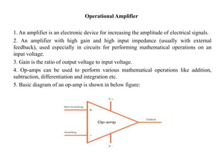 Operational Amplifier
1. An amplifier is an electronic device for increasing the amplitude of electrical signals.
2. An amplifier with high gain and high input impedance (usually with external
feedback), used especially in circuits for performing mathematical operations on an
input voltage.
3. Gain is the ratio of output voltage to input voltage.
4. Op-amps can be used to perform various mathematical operations like addition,
subtraction, differentiation and integration etc.
5. Basic diagram of an op-amp is shown in below figure:
 