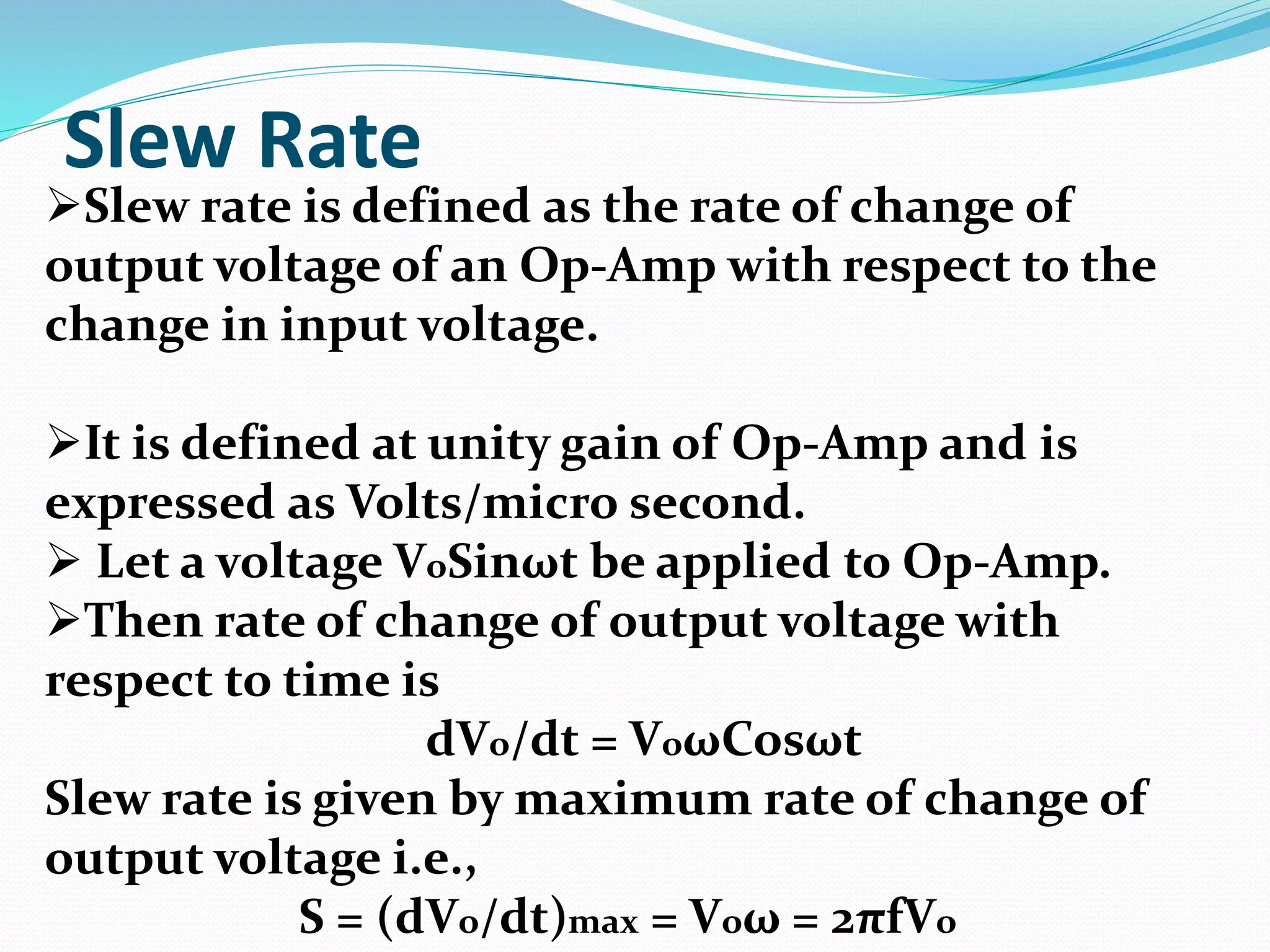 Slew Rate
Slew rate is defined as the rate of change of
output voltage of an Op-Amp with respect to the
change in input voltage.
It is defined at unity gain of Op-Amp and is
expressed as Volts/micro second.
 Let a voltage VoSinωt be applied to Op-Amp.
Then rate of change of output voltage with
respect to time is
dVo/dt = VoωCosωt
Slew rate is given by maximum rate of change of
output voltage i.e.,
S = (dVo/dt)max = Voω = 2πfVo
 