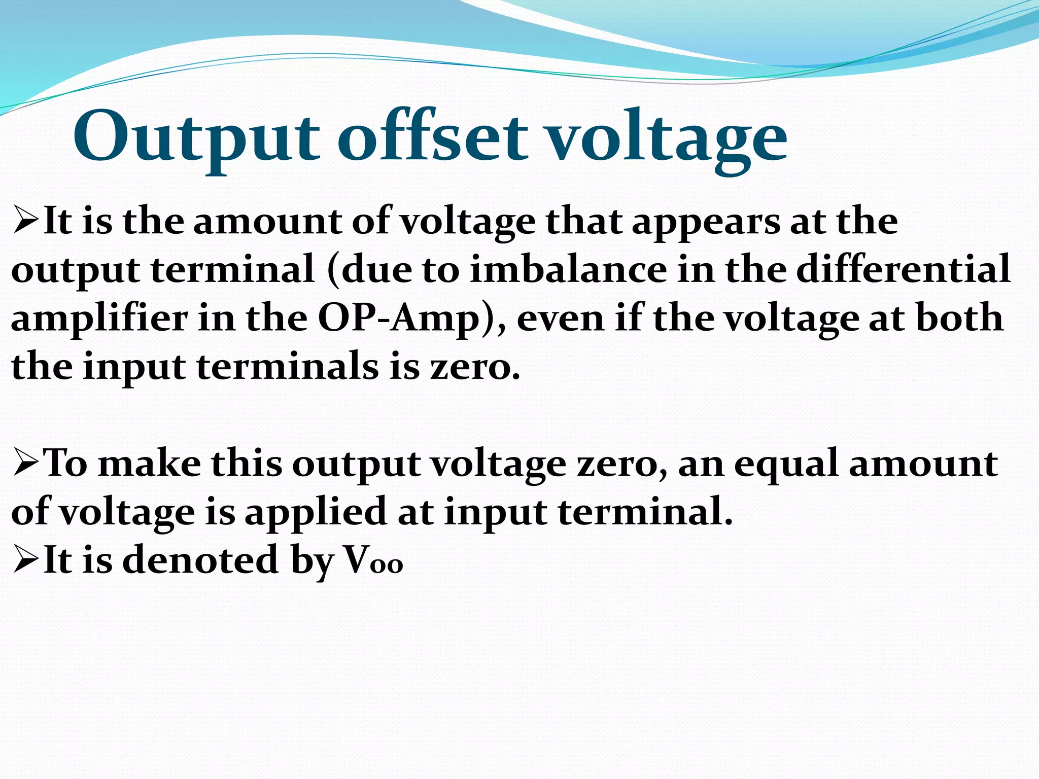 Output offset voltage
It is the amount of voltage that appears at the
output terminal (due to imbalance in the differential
amplifier in the OP-Amp), even if the voltage at both
the input terminals is zero.
To make this output voltage zero, an equal amount
of voltage is applied at input terminal.
It is denoted by Voo
 