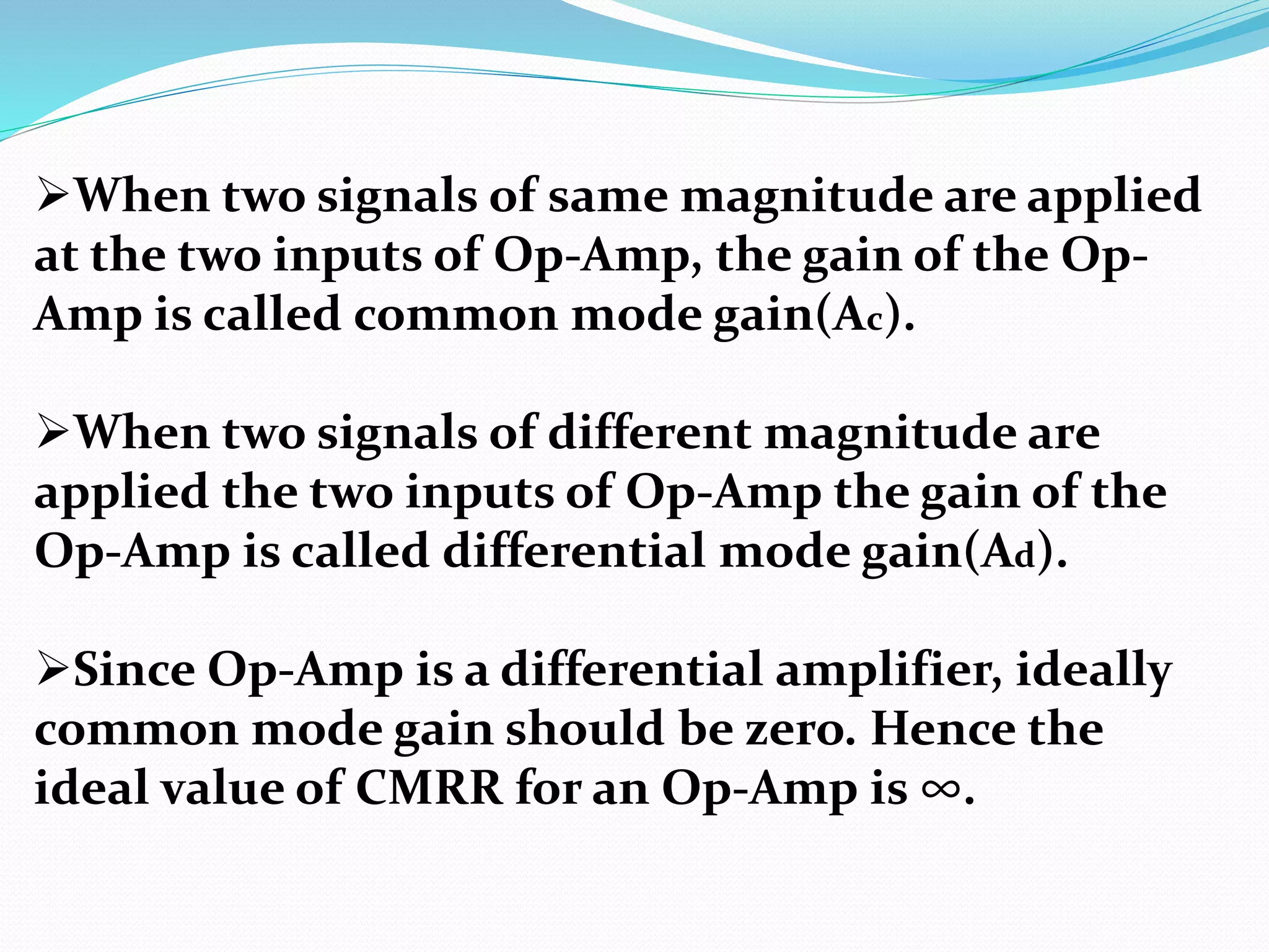 When two signals of same magnitude are applied
at the two inputs of Op-Amp, the gain of the Op-
Amp is called common mode gain(Ac).
When two signals of different magnitude are
applied the two inputs of Op-Amp the gain of the
Op-Amp is called differential mode gain(Ad).
Since Op-Amp is a differential amplifier, ideally
common mode gain should be zero. Hence the
ideal value of CMRR for an Op-Amp is ∞.
 
