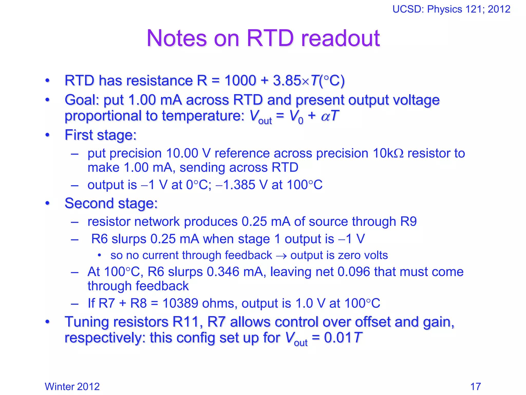 Winter 2012
UCSD: Physics 121; 2012
17
Notes on RTD readout
• RTD has resistance R = 1000 + 3.85T(C)
• Goal: put 1.00 mA across RTD and present output voltage
proportional to temperature: Vout = V0 + T
• First stage:
– put precision 10.00 V reference across precision 10k resistor to
make 1.00 mA, sending across RTD
– output is −1 V at 0C; −1.385 V at 100C
• Second stage:
– resistor network produces 0.25 mA of source through R9
– R6 slurps 0.25 mA when stage 1 output is −1 V
• so no current through feedback → output is zero volts
– At 100C, R6 slurps 0.346 mA, leaving net 0.096 that must come
through feedback
– If R7 + R8 = 10389 ohms, output is 1.0 V at 100C
• Tuning resistors R11, R7 allows control over offset and gain,
respectively: this config set up for Vout = 0.01T
 