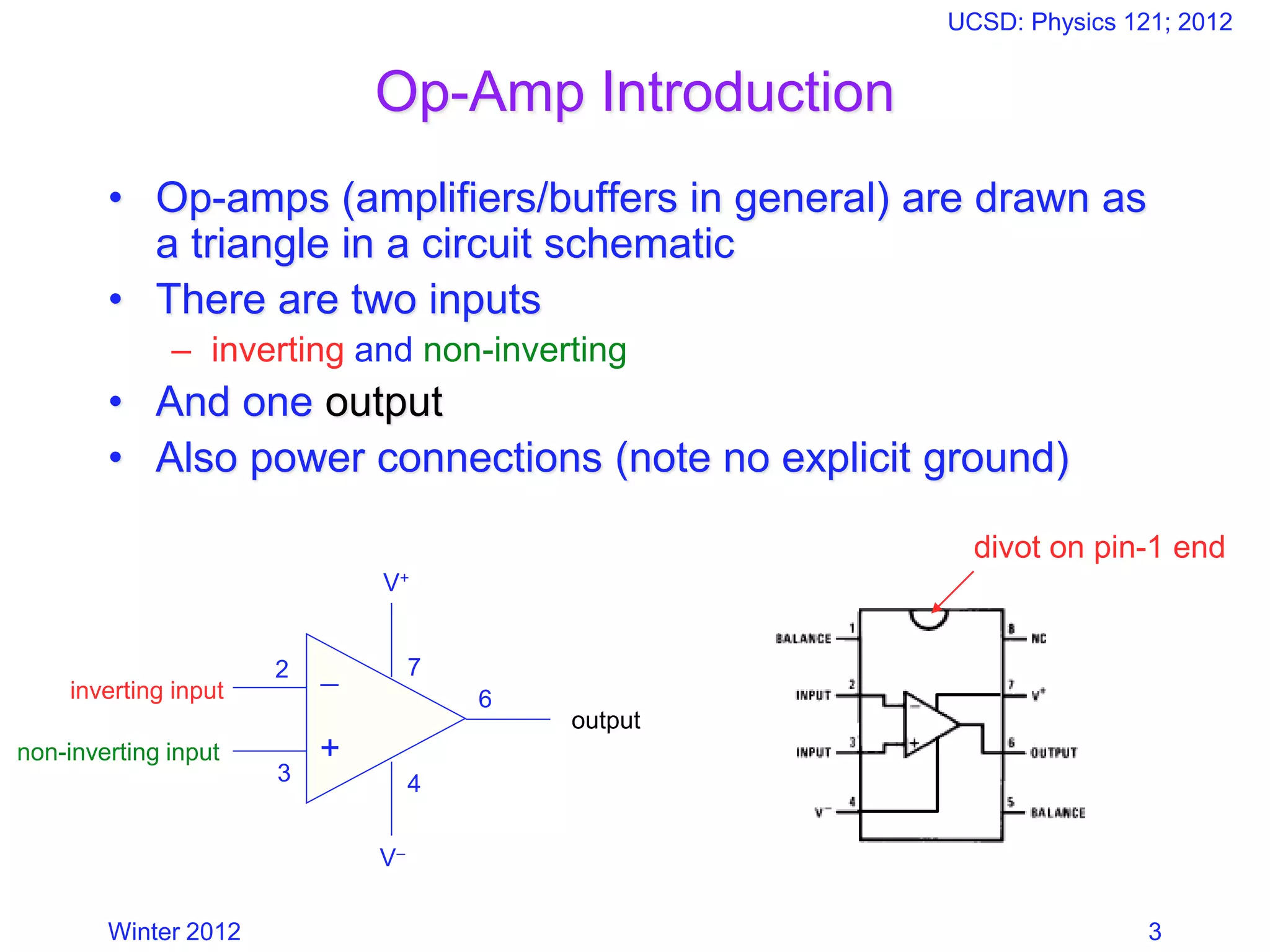 Winter 2012
UCSD: Physics 121; 2012
3
Op-Amp Introduction
• Op-amps (amplifiers/buffers in general) are drawn as
a triangle in a circuit schematic
• There are two inputs
– inverting and non-inverting
• And one output
• Also power connections (note no explicit ground)
−
+
2
3 4
7
6
divot on pin-1 end
inverting input
non-inverting input
V+
V−
output
 