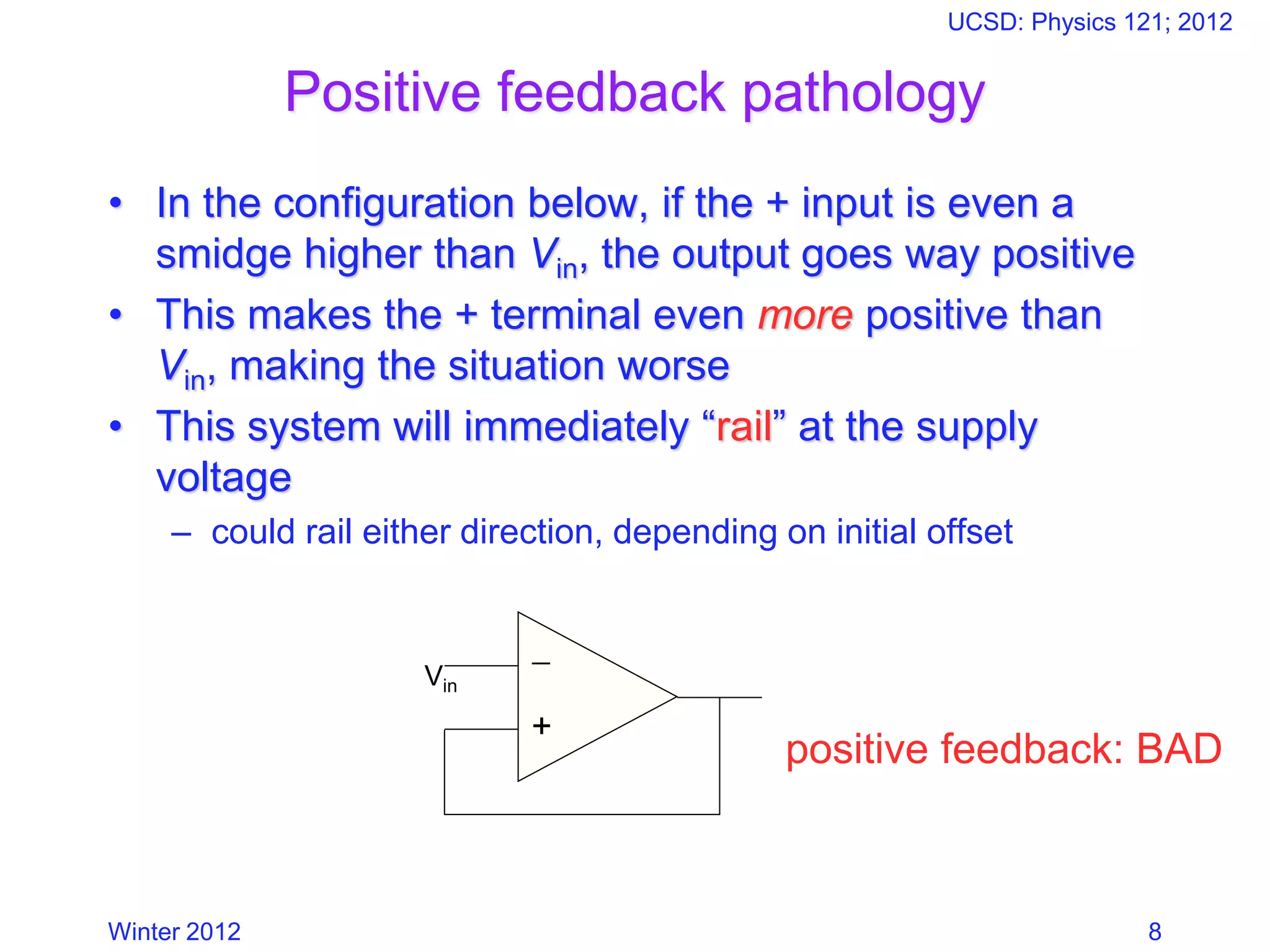 Winter 2012
UCSD: Physics 121; 2012
8
Positive feedback pathology
• In the configuration below, if the + input is even a
smidge higher than Vin, the output goes way positive
• This makes the + terminal even more positive than
Vin, making the situation worse
• This system will immediately “rail” at the supply
voltage
– could rail either direction, depending on initial offset
−
+
Vin
positive feedback: BAD
 