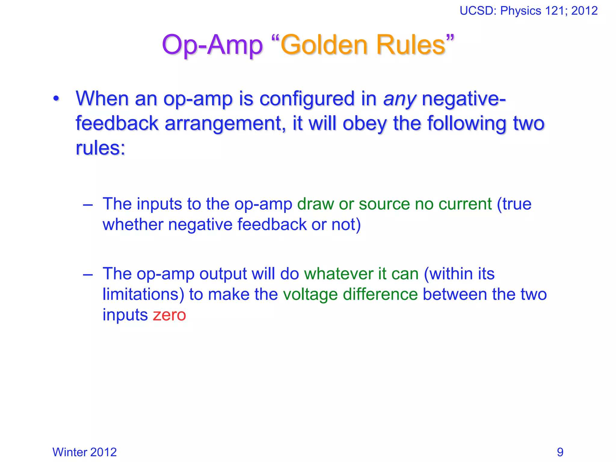 Winter 2012
UCSD: Physics 121; 2012
9
Op-Amp “Golden Rules”
• When an op-amp is configured in any negative-
feedback arrangement, it will obey the following two
rules:
– The inputs to the op-amp draw or source no current (true
whether negative feedback or not)
– The op-amp output will do whatever it can (within its
limitations) to make the voltage difference between the two
inputs zero
 