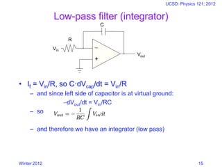 Winter 2012
UCSD: Physics 121; 2012
15
Low-pass filter (integrator)
• If = Vin/R, so C·dVcap/dt = Vin/R
– and since left side of capacitor is at virtual ground:
−dVout/dt = Vin/RC
– so
– and therefore we have an integrator (low pass)
−
+
Vin
Vout
R
C
 