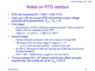 Winter 2012
UCSD: Physics 121; 2012
17
Notes on RTD readout
• RTD has resistance R = 1000 + 3.85T(C)
• Goal: put 1.00 mA across RTD and present output voltage
proportional to temperature: Vout = V0 + T
• First stage:
– put precision 10.00 V reference across precision 10k resistor to
make 1.00 mA, sending across RTD
– output is −1 V at 0C; −1.385 V at 100C
• Second stage:
– resistor network produces 0.25 mA of source through R9
– R6 slurps 0.25 mA when stage 1 output is −1 V
• so no current through feedback → output is zero volts
– At 100C, R6 slurps 0.346 mA, leaving net 0.096 that must come
through feedback
– If R7 + R8 = 10389 ohms, output is 1.0 V at 100C
• Tuning resistors R11, R7 allows control over offset and gain,
respectively: this config set up for Vout = 0.01T
 