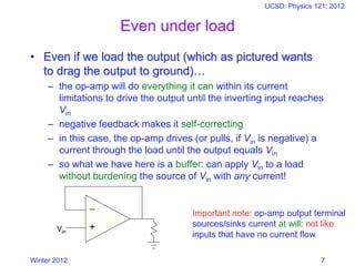 Winter 2012
UCSD: Physics 121; 2012
7
Even under load
• Even if we load the output (which as pictured wants
to drag the output to ground)…
– the op-amp will do everything it can within its current
limitations to drive the output until the inverting input reaches
Vin
– negative feedback makes it self-correcting
– in this case, the op-amp drives (or pulls, if Vin is negative) a
current through the load until the output equals Vin
– so what we have here is a buffer: can apply Vin to a load
without burdening the source of Vin with any current!
−
+Vin
Important note: op-amp output terminal
sources/sinks current at will: not like
inputs that have no current flow
 