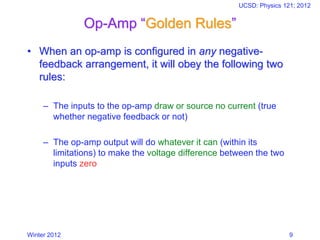 Winter 2012
UCSD: Physics 121; 2012
9
Op-Amp “Golden Rules”
• When an op-amp is configured in any negative-
feedback arrangement, it will obey the following two
rules:
– The inputs to the op-amp draw or source no current (true
whether negative feedback or not)
– The op-amp output will do whatever it can (within its
limitations) to make the voltage difference between the two
inputs zero
 