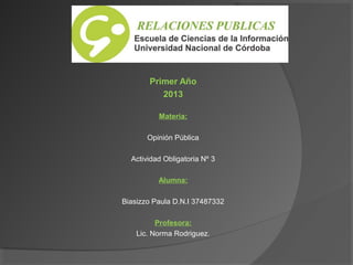 Primer Año
2013
Materia:
Opinión Pública
Actividad Obligatoria Nº 3
Alumna:
Biasizzo Paula D.N.I 37487332
Profesora:
Lic. Norma Rodriguez.

 