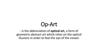Op-Art
- Is the abbreviation of optical art, a form of
geometric abstract art which relies on the optical
illusions in order to fool the eye of the viewer.
 