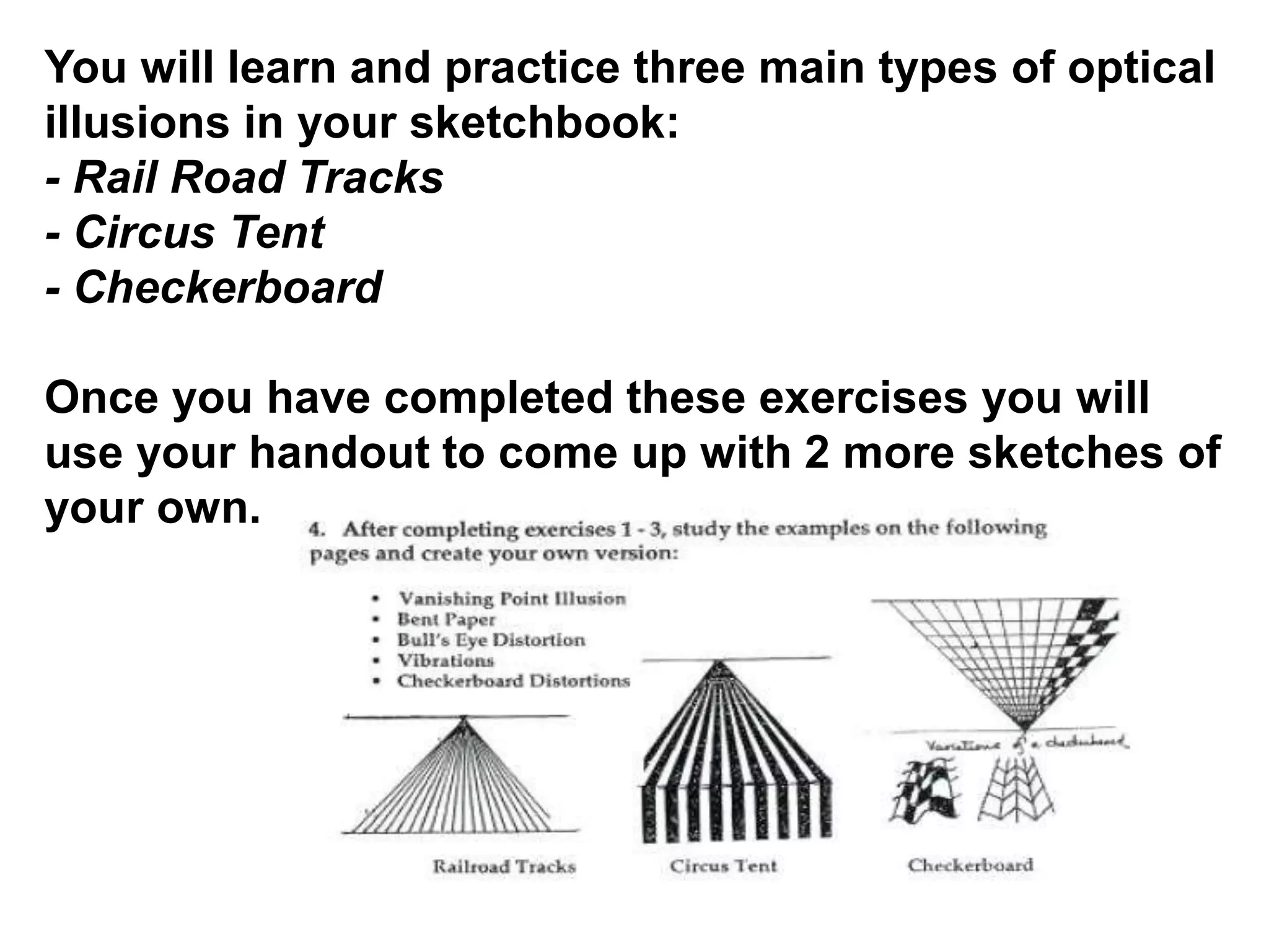 You will learn and practice three main types of optical
illusions in your sketchbook:
- Rail Road Tracks
- Circus Tent
- Checkerboard
Once you have completed these exercises you will
use your handout to come up with 2 more sketches of
your own.
 
