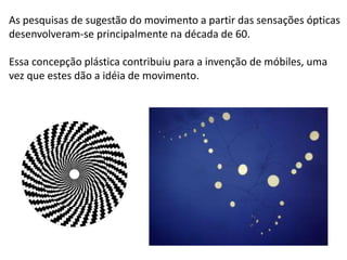 As pesquisas de sugestão do movimento a partir das sensações ópticas
desenvolveram-se principalmente na década de 60.
Essa concepção plástica contribuiu para a invenção de móbiles, uma
vez que estes dão a idéia de movimento.
 