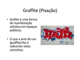 Graffite (Pixação)
• Grafite é uma forma
de manifestação
artística em espaços
públicos.
• O que a arte de rua
(graffite) faz é
subverter estes
conceitos.
 