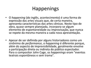 Happenings
• O happening (do inglês, acontecimento) é uma forma de
expressão das artes visuais que, de certa maneira,
apresenta características das artes cênicas. Neste tipo de
obra, quase sempre planejada, incorpora-se algum
elemento de espontaneidade ou improvisação, que nunca
se repete da mesma maneira a cada nova apresentação.
• Apesar de ser definida por alguns historiadores como um
sinônimo de performance, o happening é diferente porque,
além do aspecto de imprevisibilidade, geralmente envolve
a participação direta ou indireta do público espectador.
Para o compositor John Cage, os happenings eram "eventos
teatrais espontâneos e sem trama".
 