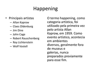 Happening
• Principais artistas
– Allan Kaprow
– Claes Oldenburg
– Jim Dine
– John Cage
– Robert Rauschenberg
– Roy Lichtenstein
– Wolf Vostell
O termo happening, como
categoria artística, foi
utilizado pela primeira vez
pelo artista Allan
Kaprow, em 1959. Como
evento artístico, acontecia
em ambientes
diversos, geralmente fora
de museus e
galerias, nunca
preparados previamente
para esse fim.
 