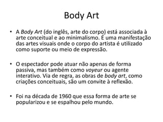 Body Art
• A Body Art (do inglês, arte do corpo) está associada à
arte conceitual e ao minimalismo. É uma manifestação
das artes visuais onde o corpo do artista é utilizado
como suporte ou meio de expressão.
• O espectador pode atuar não apenas de forma
passiva, mas também como voyeur ou agente
interativo. Via de regra, as obras de body art, como
criações conceituais, são um convite à reflexão.
• Foi na década de 1960 que essa forma de arte se
popularizou e se espalhou pelo mundo.
 