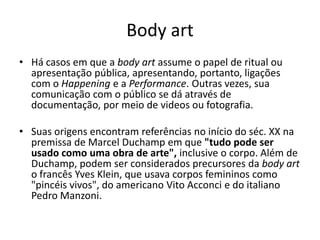 Body art
• Há casos em que a body art assume o papel de ritual ou
apresentação pública, apresentando, portanto, ligações
com o Happening e a Performance. Outras vezes, sua
comunicação com o público se dá através de
documentação, por meio de videos ou fotografia.
• Suas origens encontram referências no início do séc. XX na
premissa de Marcel Duchamp em que "tudo pode ser
usado como uma obra de arte", inclusive o corpo. Além de
Duchamp, podem ser considerados precursores da body art
o francês Yves Klein, que usava corpos femininos como
"pincéis vivos", do americano Vito Acconci e do italiano
Pedro Manzoni.
 