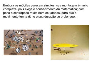 Embora os móbiles pareçam simples, sua montagem é muito
complexa, pois exige o conhecimento da matemática; com
peso e contrapeso muito bem estudados, para que o
movimento tenha ritmo e sua duração se prolongue.
 