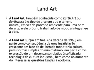 Land Art
• A Land Art, também conhecida como Earth Art ou
Earthwork é o tipo de arte em que o terreno
natural, em vez de prover o ambiente para uma obra
de arte, é ele próprio trabalhado de modo a integrar-se
à obra.
• A Land Art surgiu em finais da década de 1960, em
parte como conseqüência de uma insatisfação
crescente em face da deliberada monotonia cultural
pelas formas simples do minimalismo, em parte como
expressão de um desencanto relativo à sofisticada
tecnologia da cultura industrial, bem como ao aumento
do interesse às questões ligadas à ecologia.
 