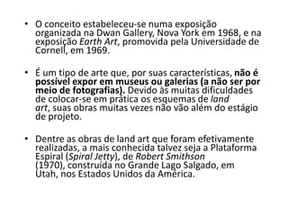 • O conceito estabeleceu-se numa exposição
organizada na Dwan Gallery, Nova York em 1968, e na
exposição Earth Art, promovida pela Universidade de
Cornell, em 1969.
• É um tipo de arte que, por suas características, não é
possível expor em museus ou galerias (a não ser por
meio de fotografias). Devido às muitas dificuldades
de colocar-se em prática os esquemas de land
art, suas obras muitas vezes não vão além do estágio
de projeto.
• Dentre as obras de land art que foram efetivamente
realizadas, a mais conhecida talvez seja a Plataforma
Espiral (Spiral Jetty), de Robert Smithson
(1970), construída no Grande Lago Salgado, em
Utah, nos Estados Unidos da América.
 