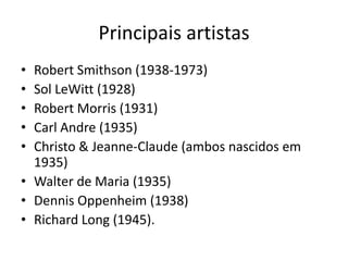 Principais artistas
• Robert Smithson (1938-1973)
• Sol LeWitt (1928)
• Robert Morris (1931)
• Carl Andre (1935)
• Christo & Jeanne-Claude (ambos nascidos em
1935)
• Walter de Maria (1935)
• Dennis Oppenheim (1938)
• Richard Long (1945).
 