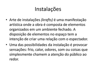 Instalações
• Arte de instalações (krafts) é uma manifestação
artística onde a obra é composta de elementos
organizados em um ambiente fechado. A
disposição de elementos no espaço tem a
intenção de criar uma relação com o espectador.
• Uma das possibilidades da instalação é provocar
sensações: frio, calor, odores, som ou coisas que
simplesmente chamem a atenção do público ao
redor.
 