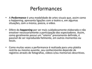 Performances
• A Performance é uma modalidade de artes visuais que, assim como
o happening, apresenta ligações com o teatro e, em algumas
situações, com a música, poesia, o vídeo.
• Difere do happening por ser mais cuidadosamente elaborada e não
envolver necessariamente a participação dos espectadores. Assim,
como geralmente possui um "roteiro" previamente definido, é
passível de ser reproduzida fielmente, em outros momentos ou
locais.
• Como muitas vezes a performance é realizada para uma platéia
restrita ou mesmo ausente, seu conhecimento depende de
registros através de fotografias, vídeos e/ou memoriais descritivos.
 