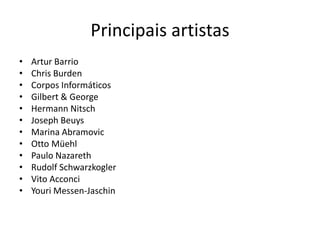 Principais artistas
• Artur Barrio
• Chris Burden
• Corpos Informáticos
• Gilbert & George
• Hermann Nitsch
• Joseph Beuys
• Marina Abramovic
• Otto Müehl
• Paulo Nazareth
• Rudolf Schwarzkogler
• Vito Acconci
• Youri Messen-Jaschin
 