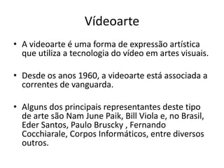 Vídeoarte
• A videoarte é uma forma de expressão artística
que utiliza a tecnologia do vídeo em artes visuais.
• Desde os anos 1960, a videoarte está associada a
correntes de vanguarda.
• Alguns dos principais representantes deste tipo
de arte são Nam June Paik, Bill Viola e, no Brasil,
Eder Santos, Paulo Bruscky , Fernando
Cocchiarale, Corpos Informáticos, entre diversos
outros.
 