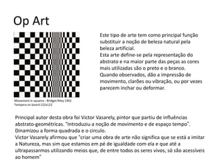 Op Art
Este tipo de arte tem como principal função
substituir a noção de beleza natural pela
beleza artificial.
Esta arte define-se pela representação do
abstrato e na maior parte das peças as cores
mais utilizadas são o preto e o branco.
Quando observados, dão a impressão de
movimento, clarões ou vibração, ou por vezes
parecem inchar ou deformar.
Principal autor desta obra foi Victor Vasarely, pintor que partiu de influências
abstrato-geométricas. “Introduziu a noção de movimento e de espaço tempo”.
Dinamizou a forma quadrada e o circulo.
Victor Vasarely afirmou que “criar uma obra de arte não significa que se está a imitar
a Natureza, mas sim que estamos em pé de igualdade com ela e que até a
ultrapassarmos utilizando meios que, de entre todos os seres vivos, só são acessíveis
ao homem”
Movement in squares - Bridget Riley 1961
Tempera on board 122x122
 