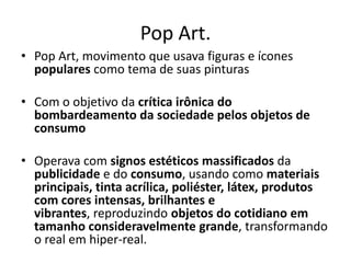Pop Art.
• Pop Art, movimento que usava figuras e ícones
populares como tema de suas pinturas
• Com o objetivo da crítica irônica do
bombardeamento da sociedade pelos objetos de
consumo
• Operava com signos estéticos massificados da
publicidade e do consumo, usando como materiais
principais, tinta acrílica, poliéster, látex, produtos
com cores intensas, brilhantes e
vibrantes, reproduzindo objetos do cotidiano em
tamanho consideravelmente grande, transformando
o real em hiper-real.
 
