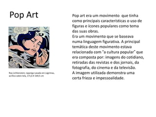 Pop Art
Roy Lichtenstein, rapariga Lavada em Lágrimas,
acrílico sobre tela, 171,6 X 169,5 cm
Pop art era um movimento que tinha
como principais características o uso de
figuras e ícones populares como tema
das suas obras.
Era um movimento que se baseava
numa linguagem figurativa. A principal
temática deste movimento estava
relacionada com “a cultura popular” que
era composta por: imagens do cotidiano,
retiradas das revistas e dos jornais, da
fotografia, do cinema e da televisão.
A imagem utilizada demonstra uma
certa frieza e impessoalidade.
 