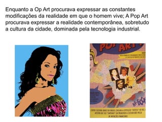 Enquanto a Op Art procurava expressar as constantes
modificações da realidade em que o homem vive; A Pop Art
procurava expressar a realidade contemporânea, sobretudo
a cultura da cidade, dominada pela tecnologia industrial.
 