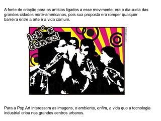 A fonte de criação para os artistas ligados a esse movimento, era o dia-a-dia das
grandes cidades norte-americanas, pois sua proposta era romper qualquer
barreira entre a arte e a vida comum.
Para a Pop Art interessam as imagens, o ambiente, enfim, a vida que a tecnologia
industrial criou nos grandes centros urbanos.
 