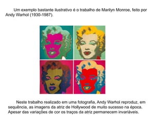 Um exemplo bastante ilustrativo é o trabalho de Marilyn Monroe, feito por
Andy Warhol (1930-1987).
Neste trabalho realizado em uma fotografia, Andy Warhol reproduz, em
sequência, as imagens da atriz de Hollywood de muito sucesso na época.
Apesar das variações de cor os traços da atriz permanecem invariáveis.
 