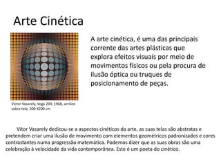 Arte Cinética
A arte cinética, é uma das principais
corrente das artes plásticas que
explora efeitos visuais por meio de
movimentos físicos ou pela procura de
ilusão óptica ou truques de
posicionamento de peças.
Victor Vasarely, Vega 200, 1968, acrílico
sobre tela, 200 X200 cm
Vitor Vasarely dedicou-se a aspectos cinéticos da arte, as suas telas são abstratas e
pretendem criar uma ilusão de movimento com elementos geométricos padronizados e cores
contrastantes numa progressão matemática. Podemos dizer que as suas obras são uma
celebração à velocidade da vida contemporânea. Este é um poeta do cinético.
 