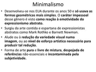 Minimalismo
• Desenvolveu-se nos EUA durante os anos 50 e só usava as
formas geométricas mais simples. O caráter impessoal
desse gênero é visto como reação à emotividade do
expressionismo abstrato.
• Surgiu da arte contida e espartana de expressionistas
abstratos como Mark Rothko e Barnett Newman.
• Alude ou à redução da variedade visual numa
imagem, ou ao nível de esforço artístico necessário para
produzir tal redução.
• Forma de arte pura e livre de mistura, despojada de
referências não-essenciais e incontaminada pela
subjetividade.
 