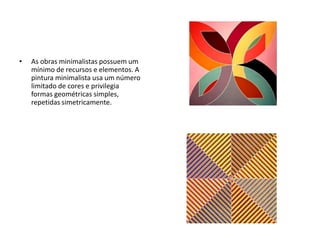 • As obras minimalistas possuem um
mínimo de recursos e elementos. A
pintura minimalista usa um número
limitado de cores e privilegia
formas geométricas simples,
repetidas simetricamente.
 