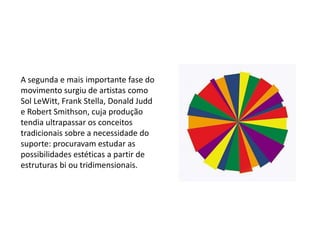 A segunda e mais importante fase do
movimento surgiu de artistas como
Sol LeWitt, Frank Stella, Donald Judd
e Robert Smithson, cuja produção
tendia ultrapassar os conceitos
tradicionais sobre a necessidade do
suporte: procuravam estudar as
possibilidades estéticas a partir de
estruturas bi ou tridimensionais.
 