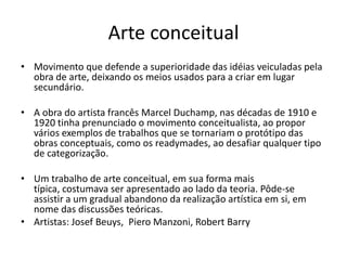 Arte conceitual
• Movimento que defende a superioridade das idéias veiculadas pela
obra de arte, deixando os meios usados para a criar em lugar
secundário.
• A obra do artista francês Marcel Duchamp, nas décadas de 1910 e
1920 tinha prenunciado o movimento conceitualista, ao propor
vários exemplos de trabalhos que se tornariam o protótipo das
obras conceptuais, como os readymades, ao desafiar qualquer tipo
de categorização.
• Um trabalho de arte conceitual, em sua forma mais
típica, costumava ser apresentado ao lado da teoria. Pôde-se
assistir a um gradual abandono da realização artística em si, em
nome das discussões teóricas.
• Artistas: Josef Beuys, Piero Manzoni, Robert Barry
 