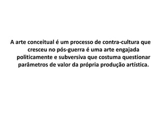 A arte conceitual é um processo de contra-cultura que
cresceu no pós-guerra é uma arte engajada
politicamente e subversiva que costuma questionar
parâmetros de valor da própria produção artística.
 