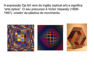 A expressão Op Art vem do inglês (optical art) e significa
“arte óptica”. O seu precursor é Victor Vasarely (1908-
1997), criador da plástica do movimento.
 