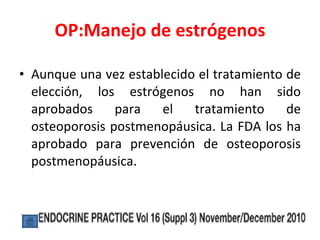 OP:Manejo de estrógenos Aunque una vez establecido el tratamiento de elección, los estrógenos no han sido aprobados para el tratamiento de osteoporosis postmenopáusica. La FDA los ha aprobado para prevención de osteoporosis postmenopáusica. 