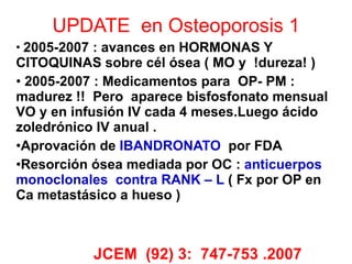 UPDATE  en Osteoporosis 1 2005-2007 : avances en HORMONAS Y CITOQUINAS sobre cél ósea ( MO y  !dureza! )  2005-2007 : Medicamentos para  OP- PM : madurez !!  Pero  aparece bisfosfonato mensual VO y en infusión IV cada 4 meses.Luego ácido zoledrónico IV anual . Aprovación de  IBANDRONATO   por FDA Resorción ósea mediada por OC :  anticuerpos monoclonales  contra RANK – L  ( Fx por OP en Ca metastásico a hueso )  JCEM  (92) 3:  747-753 .2007 