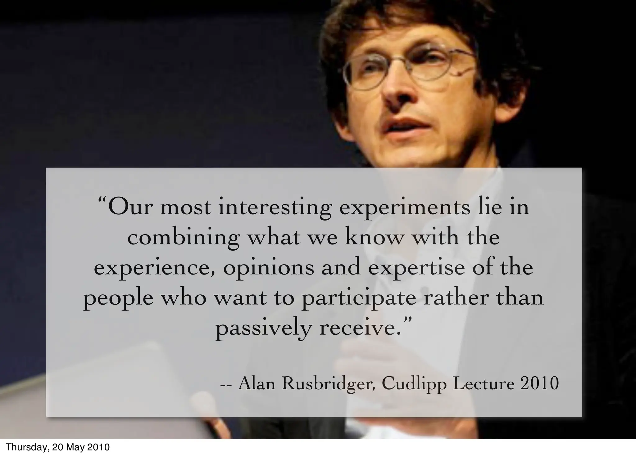 “Our most interesting experiments lie in
                   combining what we know with the
                experience, opinions and expertise of the
               people who want to participate rather than
                           passively receive.”

                           -- Alan Rusbridger, Cudlipp Lecture 2010


Thursday, 20 May 2010
 