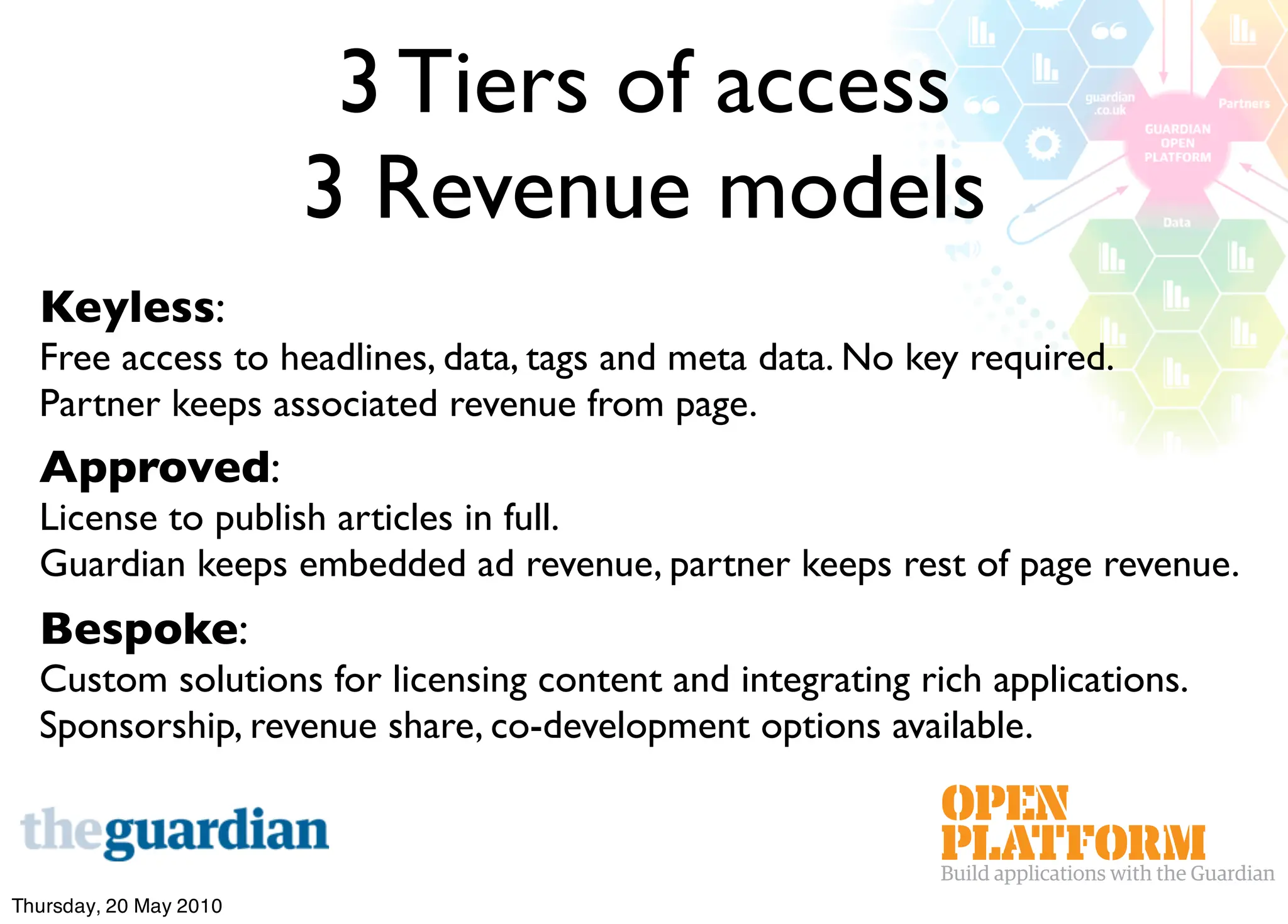 3 Tiers of access
                        3 Revenue models
  Keyless:
  Free access to headlines, data, tags and meta data. No key required.
  Partner keeps associated revenue from page.
  Approved:
  License to publish articles in full.
  Guardian keeps embedded ad revenue, partner keeps rest of page revenue.
  Bespoke:
  Custom solutions for licensing content and integrating rich applications.
  Sponsorship, revenue share, co-development options available.



Thursday, 20 May 2010
 